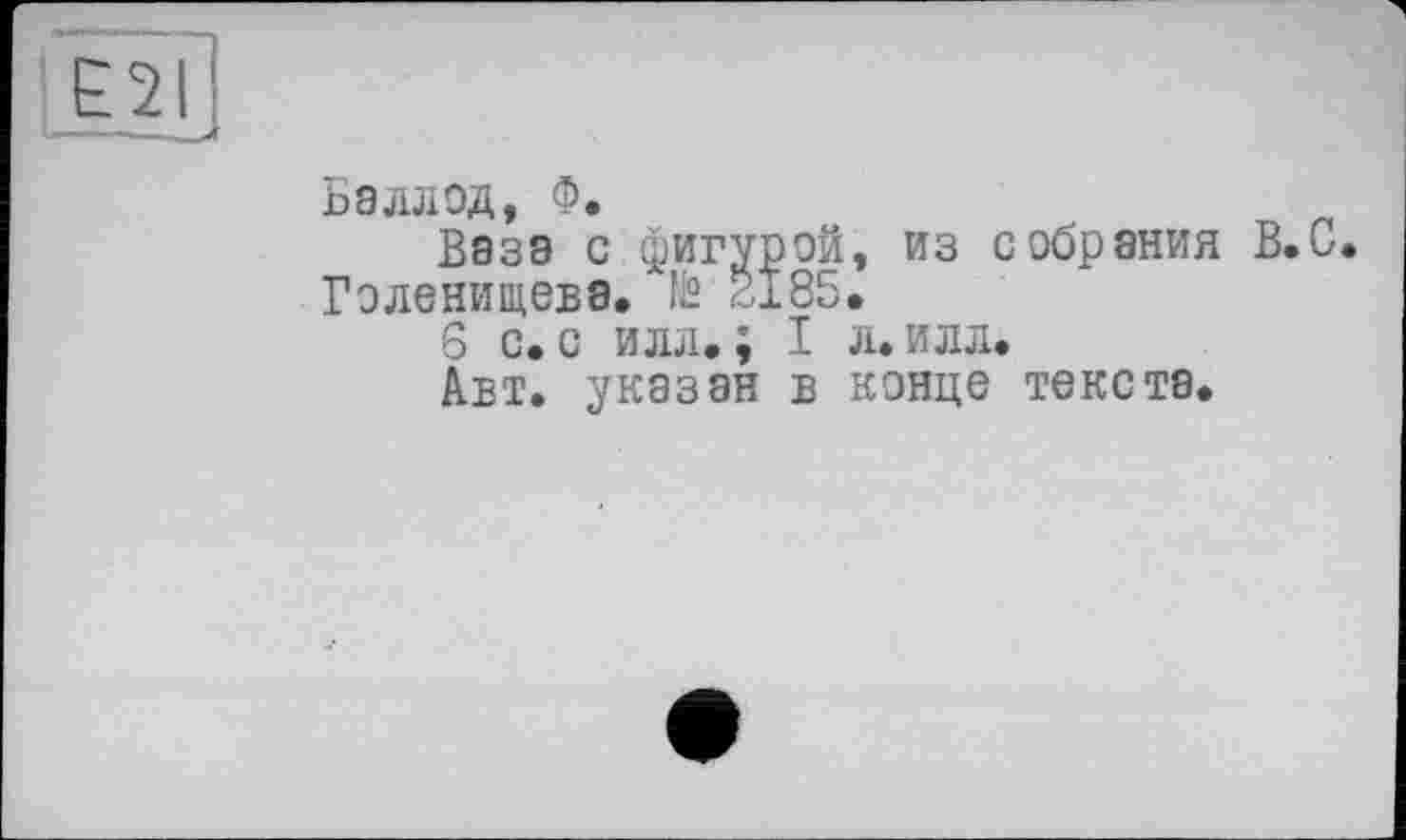 ﻿[Е2і
Va———'
Баллод, Ф.
Ваза с фигурой, из собрания В.С. Голенищева. № 2x85.
S с. с илл.; I л. илл.
Авт. указан в конце текста.